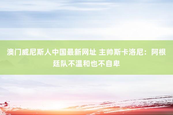 澳门威尼斯人中国最新网址 主帅斯卡洛尼:阿根廷队不温和也不自卑
