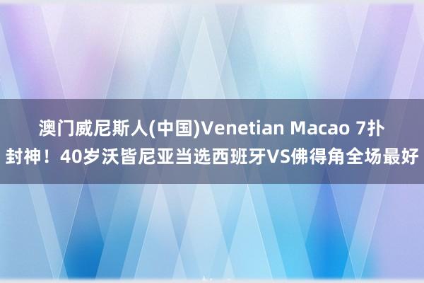 澳门威尼斯人(中国)Venetian Macao 7扑封神！40岁沃皆尼亚当选西班牙VS佛得角全场最好