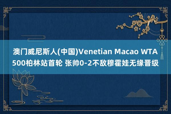 澳门威尼斯人(中国)Venetian Macao WTA500柏林站首轮 张帅0-2不敌穆霍娃无缘晋级