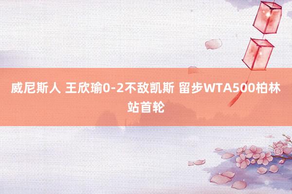 威尼斯人 王欣瑜0-2不敌凯斯 留步WTA500柏林站首轮
