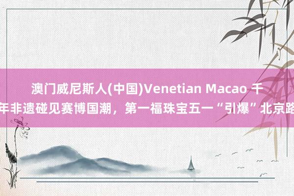 澳门威尼斯人(中国)Venetian Macao 千年非遗碰见赛博国潮,第一福珠宝五一“引爆”北京路