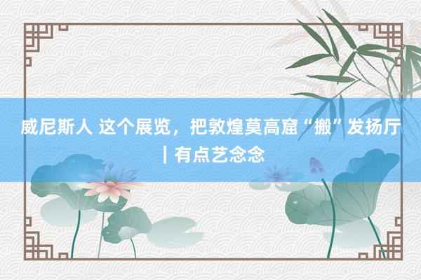 威尼斯人 这个展览，把敦煌莫高窟“搬”发扬厅｜有点艺念念