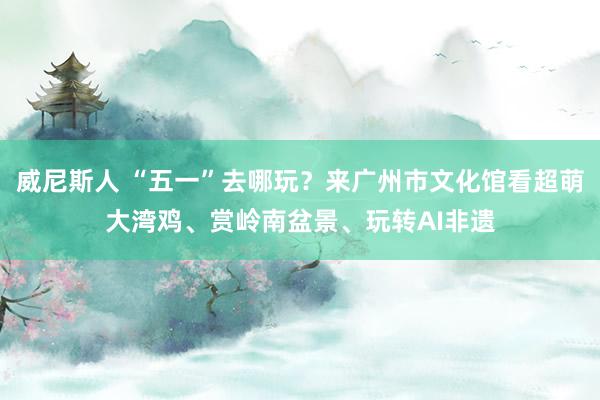 威尼斯人 “五一”去哪玩？来广州市文化馆看超萌大湾鸡、赏岭南盆景、玩转AI非遗