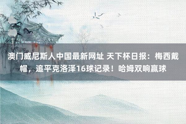 澳门威尼斯人中国最新网址 天下杯日报：梅西戴帽，追平克洛泽16球记录！哈姆双响赢球