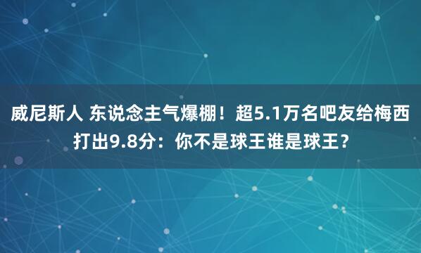 威尼斯人 东说念主气爆棚！超5.1万名吧友给梅西打出9.8分：你不是球王谁是球王？
