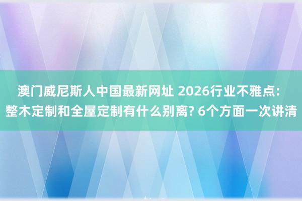 澳门威尼斯人中国最新网址 2026行业不雅点: 整木定制和全屋定制有什么别离? 6个方面一次讲清