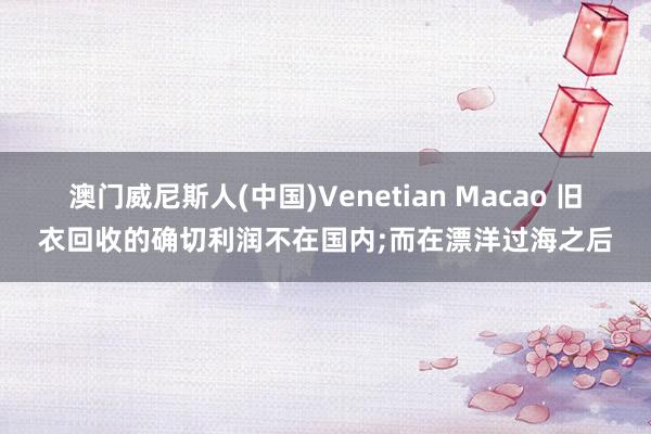 澳门威尼斯人(中国)Venetian Macao 旧衣回收的确切利润不在国内;而在漂洋过海之后