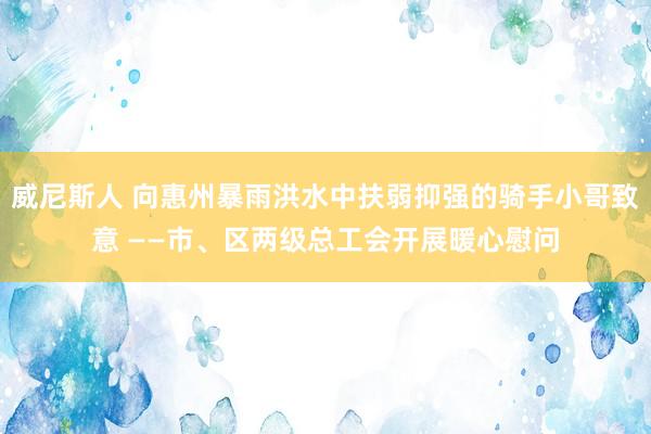 威尼斯人 向惠州暴雨洪水中扶弱抑强的骑手小哥致意 ——市、区两级总工会开展暖心慰问