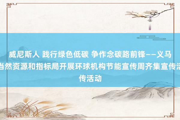 威尼斯人 践行绿色低碳 争作念碳路前锋——义马市当然资源和指标局开展环球机构节能宣传周齐集宣传活动