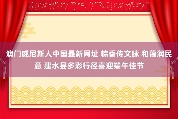 澳门威尼斯人中国最新网址 粽香传文脉 和蔼润民意 建水县多彩行径喜迎端午佳节