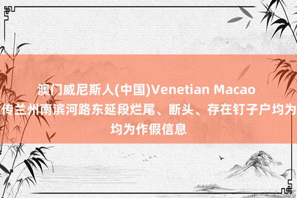 澳门威尼斯人(中国)Venetian Macao 辟谣！网传兰州南滨河路东延段烂尾、断头、存在钉子户均为作假信息