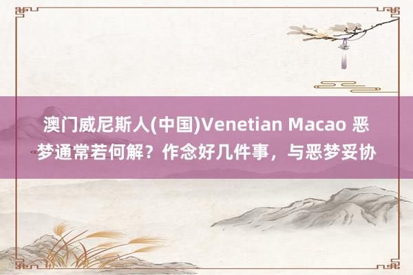 澳门威尼斯人(中国)Venetian Macao 恶梦通常若何解?作念好几件事,与恶梦妥协