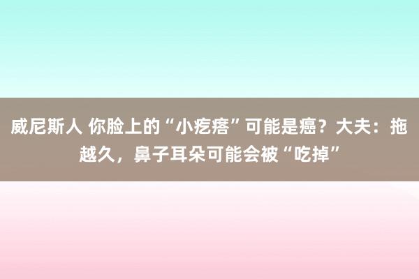 威尼斯人 你脸上的“小疙瘩”可能是癌？大夫：拖越久，鼻子耳朵可能会被“吃掉”