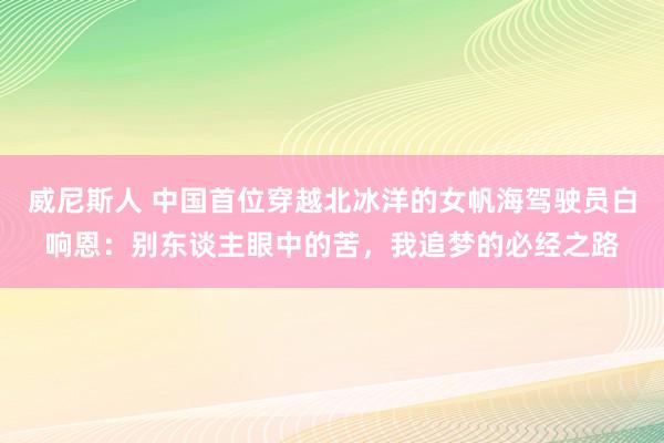 威尼斯人 中国首位穿越北冰洋的女帆海驾驶员白响恩:别东谈主眼中的苦,我追梦的必经之路