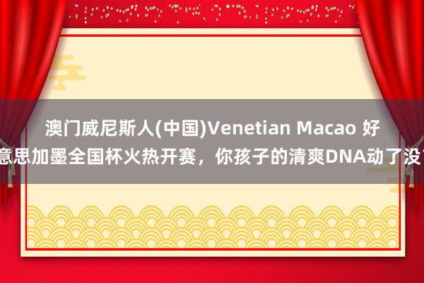 澳门威尼斯人(中国)Venetian Macao 好意思加墨全国杯火热开赛,你孩子的清爽DNA动了没?