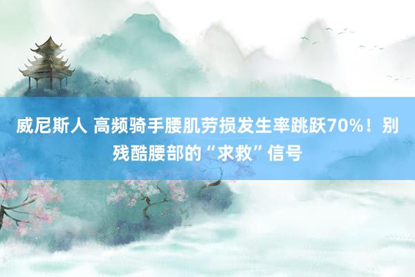 威尼斯人 高频骑手腰肌劳损发生率跳跃70%！别残酷腰部的“求救”信号
