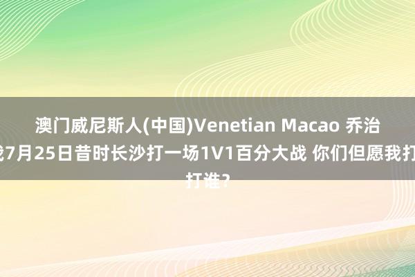 澳门威尼斯人(中国)Venetian Macao 乔治：我7月25日昔时长沙打一场1V1百分大战 你们但愿我打谁？