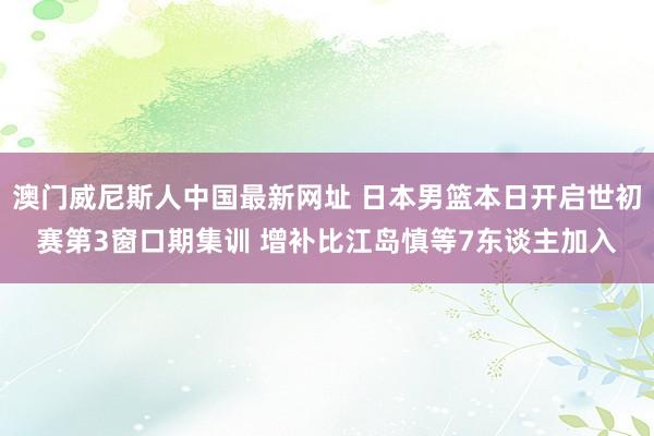 澳门威尼斯人中国最新网址 日本男篮本日开启世初赛第3窗口期集训 增补比江岛慎等7东谈主加入