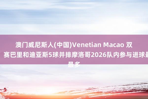 澳门威尼斯人(中国)Venetian Macao 双星！赛巴里和迪亚斯5球并排摩洛哥2026队内参与进球最多