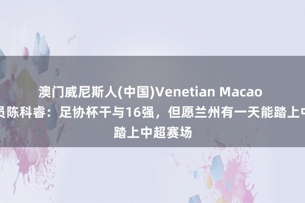 澳门威尼斯人(中国)Venetian Macao 兰州球员陈科睿:足协杯干与16强,但愿兰州有一天能踏上中超赛场