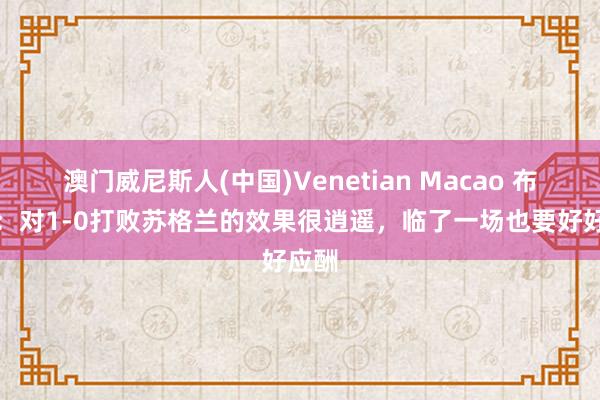 澳门威尼斯人(中国)Venetian Macao 布阿迪：对1-0打败苏格兰的效果很逍遥，临了一场也要好好应酬
