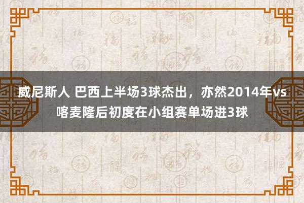 威尼斯人 巴西上半场3球杰出，亦然2014年vs喀麦隆后初度在小组赛单场进3球